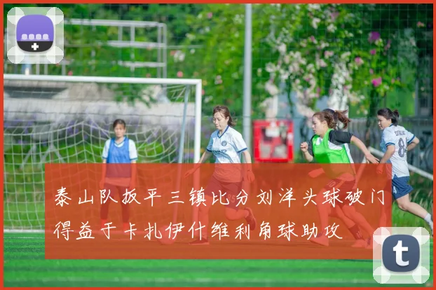 泰山队扳平三镇比分刘洋头球破门得益于卡扎伊什维利角球助攻